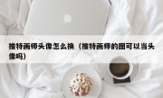 推特画师头像怎么换（推特画师的图可以当头像吗）