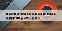 抖音涨粉丝1000个粉丝要多少钱（抖音粉丝涨到1000后可以干什么?）