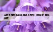 马斯克推特最新新闻消息视频（马斯克 最新推特）