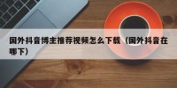 国外抖音博主推荐视频怎么下载（国外抖音在哪下）