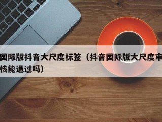 国际版抖音大尺度标签（抖音国际版大尺度审核能通过吗）