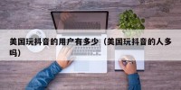 美国玩抖音的用户有多少（美国玩抖音的人多吗）