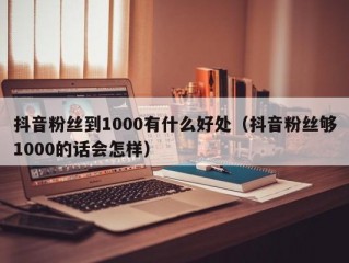 抖音粉丝到1000有什么好处（抖音粉丝够1000的话会怎样）