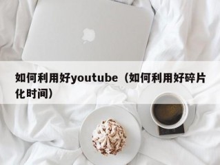 如何利用好youtube（如何利用好碎片化时间）