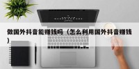 做国外抖音能赚钱吗（怎么利用国外抖音赚钱）