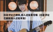抖音评论已删除,别人还能看见嘛（抖音评论已删除别人还能恢复）