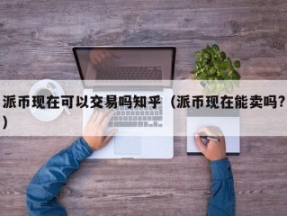 派币现在可以交易吗知乎（派币现在能卖吗?）