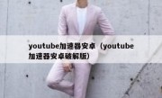 youtube加速器安卓（youtube加速器安卓破解版）