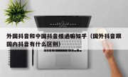 外国抖音和中国抖音相通嘛知乎（国外抖音跟国内抖音有什么区别）