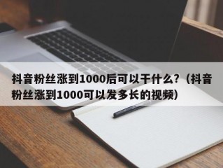 抖音粉丝涨到1000后可以干什么?（抖音粉丝涨到1000可以发多长的视频）