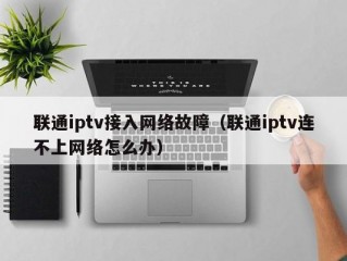 联通iptv接入网络故障（联通iptv连不上网络怎么办）