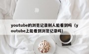 youtube的浏览记录别人能看到吗（youtube上能看到浏览记录吗）