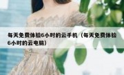 每天免费体验6小时的云手机（每天免费体验6小时的云电脑）