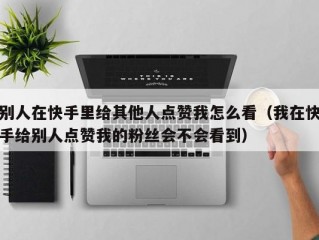 别人在快手里给其他人点赞我怎么看（我在快手给别人点赞我的粉丝会不会看到）