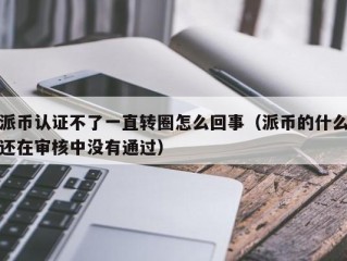 派币认证不了一直转圈怎么回事（派币的什么还在审核中没有通过）