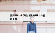 国际tiktok下载（海外tiktok官网下载）