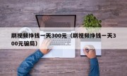 刷视频挣钱一天300元（刷视频挣钱一天300元骗局）