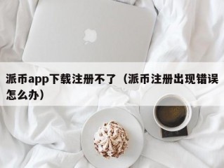 派币app下载注册不了（派币注册出现错误怎么办）