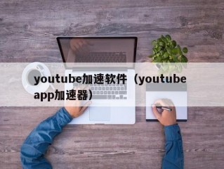 youtube加速软件（youtube app加速器）