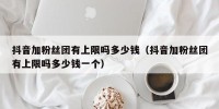 抖音加粉丝团有上限吗多少钱（抖音加粉丝团有上限吗多少钱一个）