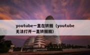 youtube一直在转圈（youtube无法打开一直转圈圈）