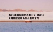 tiktok国际版怎么看不了（tiktok国际版能看为什么登不了?）
