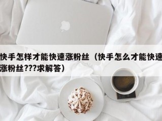 快手怎样才能快速涨粉丝（快手怎么才能快速涨粉丝???求解答）