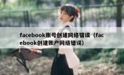 facebook账号创建网络错误（facebook创建账户网络错误）