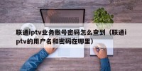 联通iptv业务账号密码怎么查到（联通iptv的用户名和密码在哪里）