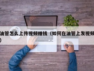 油管怎么上传视频赚钱（如何在油管上发视频）