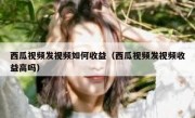 西瓜视频发视频如何收益（西瓜视频发视频收益高吗）