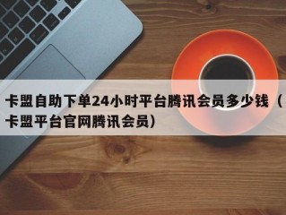 卡盟自助下单24小时平台腾讯会员多少钱（卡盟平台官网腾讯会员）
