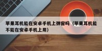苹果耳机能在安卓手机上弹窗吗（苹果耳机能不能在安卓手机上用）