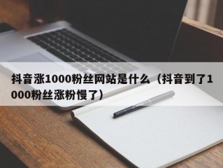 抖音涨1000粉丝网站是什么（抖音到了1000粉丝涨粉慢了）