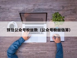 预估公众号粉丝数（公众号粉丝估算）