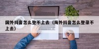 国外抖音怎么登不上去（海外抖音怎么登录不上去）