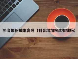 抖音加粉成本高吗（抖音增加粉丝有钱吗）