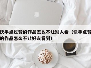 快手点过赞的作品怎么不让别人看（快手点赞的作品怎么不让好友看到）