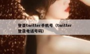 登录twitter手机号（twitter登录电话号码）