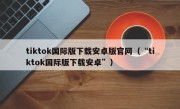 tiktok国际版下载安卓版官网（“tiktok国际版下载安卓”）