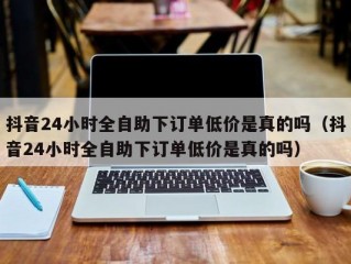 抖音24小时全自助下订单低价是真的吗（抖音24小时全自助下订单低价是真的吗）