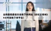 全网最稳最低价自助下单网站（彩虹云商城24小时自助下单平台）