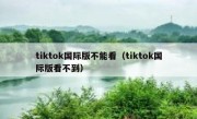 tiktok国际版不能看（tiktok国际版看不到）