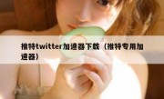 推特twitter加速器下载（推特专用加速器）