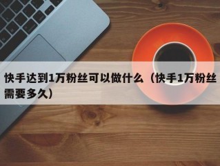 快手达到1万粉丝可以做什么（快手1万粉丝需要多久）