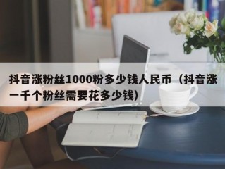 抖音涨粉丝1000粉多少钱人民币（抖音涨一千个粉丝需要花多少钱）