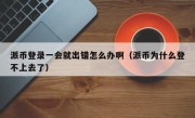 派币登录一会就出错怎么办啊（派币为什么登不上去了）