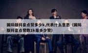 国际版抖音点赞多少k,代表什么意思（国际版抖音点赞数1k是多少赞）