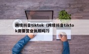 跨境抖音tiktok（跨境抖音tiktok需要营业执照吗?）
