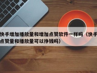 快手增加播放量和增加点赞软件一样吗（快手点赞量和播放量可以挣钱吗）